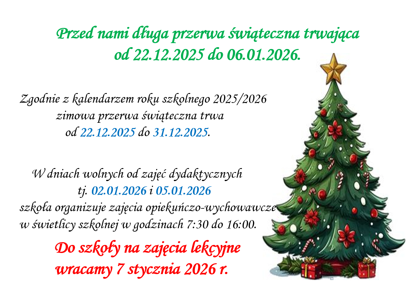 Zgodnie z kalendarzem roku szkolnego 2025/2026 zimowa przerwa świąteczna trwa od 22.12.2025 do 31.12.2025. W dniach wolnych od zajęć dydaktycznych tj. 02.01.2026 i 05.01.2026  szkoła organizuje zajęcia opiekuńczo-wychowawcze  w świetlicy szkolnej w godzinach 7:30 do 16:00. Do szkoły na zajęcia lekcyjne  wracamy 7 stycznia 2026 r.